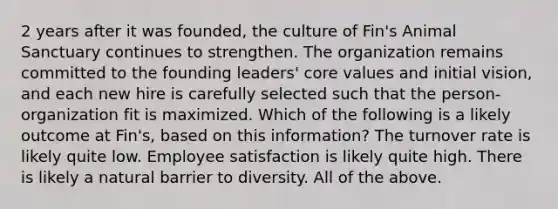 2 years after it was founded, the culture of Fin's Animal Sanctuary continues to strengthen. The organization remains committed to the founding leaders' core values and initial vision, and each new hire is carefully selected such that the person-organization fit is maximized. Which of the following is a likely outcome at Fin's, based on this information? The turnover rate is likely quite low. Employee satisfaction is likely quite high. There is likely a natural barrier to diversity. All of the above.