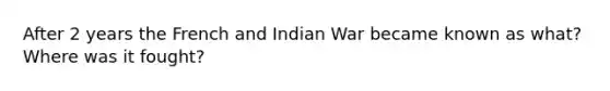 After 2 years the French and Indian War became known as what? Where was it fought?