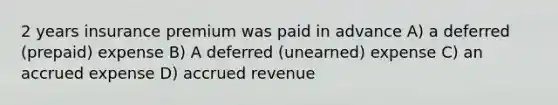 2 years insurance premium was paid in advance A) a deferred (prepaid) expense B) A deferred (unearned) expense C) an accrued expense D) accrued revenue