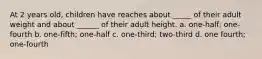 At 2 years old, children have reaches about _____ of their adult weight and about ______ of their adult height. a. one-half; one-fourth b. one-fifth; one-half c. one-third; two-third d. one fourth; one-fourth