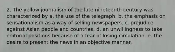 2. The yellow journalism of the late nineteenth century was characterized by a. the use of the telegraph. b. the emphasis on sensationalism as a way of selling newspapers. c. prejudice against Asian people and countries. d. an unwillingness to take editorial positions because of a fear of losing circulation. e. the desire to present the news in an objective manner.