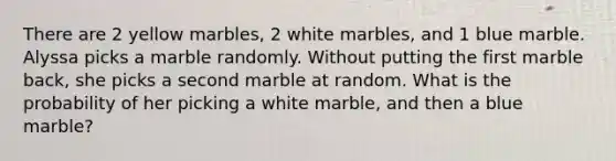 There are 2 yellow marbles, 2 white marbles, and 1 blue marble. Alyssa picks a marble randomly. Without putting the first marble back, she picks a second marble at random. What is the probability of her picking a white marble, and then a blue marble?