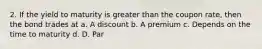 2. If the yield to maturity is greater than the coupon rate, then the bond trades at a. A discount b. A premium c. Depends on the time to maturity d. D. Par