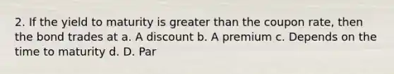 2. If the yield to maturity is <a href='https://www.questionai.com/knowledge/ktgHnBD4o3-greater-than' class='anchor-knowledge'>greater than</a> the coupon rate, then the bond trades at a. A discount b. A premium c. Depends on the time to maturity d. D. Par