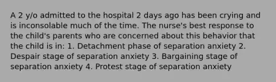 A 2 y/o admitted to the hospital 2 days ago has been crying and is inconsolable much of the time. The nurse's best response to the child's parents who are concerned about this behavior that the child is in: 1. Detachment phase of separation anxiety 2. Despair stage of separation anxiety 3. Bargaining stage of separation anxiety 4. Protest stage of separation anxiety