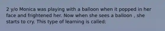 2 y/o Monica was playing with a balloon when it popped in her face and frightened her. Now when she sees a balloon , she starts to cry. This type of learning is called: