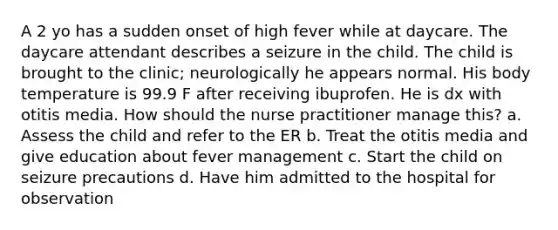 A 2 yo has a sudden onset of high fever while at daycare. The daycare attendant describes a seizure in the child. The child is brought to the clinic; neurologically he appears normal. His body temperature is 99.9 F after receiving ibuprofen. He is dx with otitis media. How should the nurse practitioner manage this? a. Assess the child and refer to the ER b. Treat the otitis media and give education about fever management c. Start the child on seizure precautions d. Have him admitted to the hospital for observation