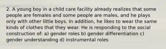 2. A young boy in a child care facility already realizes that some people are females and some people are males, and he plays only with other little boys. In addition, he likes to wear the same kinds of clothes that they wear. He is responding to the social construction of: a) gender roles b) gender differentiation c) gender understanding d) instrumental roles