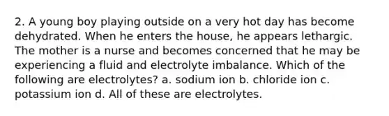 2. A young boy playing outside on a very hot day has become dehydrated. When he enters the house, he appears lethargic. The mother is a nurse and becomes concerned that he may be experiencing a fluid and electrolyte imbalance. Which of the following are electrolytes? a. sodium ion b. chloride ion c. potassium ion d. All of these are electrolytes.