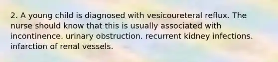 2. A young child is diagnosed with vesicoureteral reflux. The nurse should know that this is usually associated with incontinence. urinary obstruction. recurrent kidney infections. infarction of renal vessels.