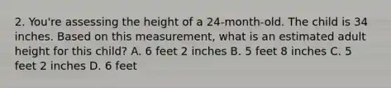 2. You're assessing the height of a 24-month-old. The child is 34 inches. Based on this measurement, what is an estimated adult height for this child? A. 6 feet 2 inches B. 5 feet 8 inches C. 5 feet 2 inches D. 6 feet