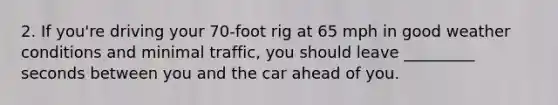 2. If you're driving your 70-foot rig at 65 mph in good weather conditions and minimal traffic, you should leave _________ seconds between you and the car ahead of you.