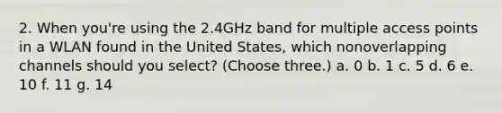 2. When you're using the 2.4GHz band for multiple access points in a WLAN found in the United States, which nonoverlapping channels should you select? (Choose three.) a. 0 b. 1 c. 5 d. 6 e. 10 f. 11 g. 14