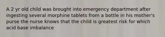 A 2 yr old child was brought into emergency department after ingesting several morphine tablets from a bottle in his mother's purse the nurse knows that the child is greatest risk for which acid base imbalance