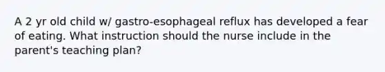 A 2 yr old child w/ gastro-esophageal reflux has developed a fear of eating. What instruction should the nurse include in the parent's teaching plan?