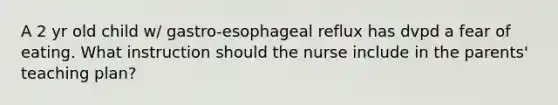 A 2 yr old child w/ gastro-esophageal reflux has dvpd a fear of eating. What instruction should the nurse include in the parents' teaching plan?