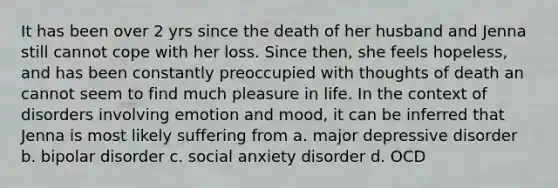 It has been over 2 yrs since the death of her husband and Jenna still cannot cope with her loss. Since then, she feels hopeless, and has been constantly preoccupied with thoughts of death an cannot seem to find much pleasure in life. In the context of disorders involving emotion and mood, it can be inferred that Jenna is most likely suffering from a. major depressive disorder b. bipolar disorder c. social anxiety disorder d. OCD