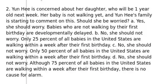 2. Yun Hee is concerned about her daughter, who will be 1 year old next week. Her baby is not walking yet, and Yun Hee's family is starting to comment on this. Should she be worried? a. Yes, she should worry. Babies who are not walking by their first birthday are developmentally delayed. b. No, she should not worry. Only 25 percent of all babies in the United States are walking within a week after their first birthday. c. No, she should not worry. Only 50 percent of all babies in the United States are walking within a week after their first birthday. d. No, she should not worry. Although 75 percent of all babies in the United States are walking within a week after their first birthday, there is no cause for alarm.