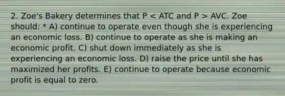 2. Zoe's Bakery determines that P AVC. Zoe should: * A) continue to operate even though she is experiencing an economic loss. B) continue to operate as she is making an economic profit. C) shut down immediately as she is experiencing an economic loss. D) raise the price until she has maximized her profits. E) continue to operate because economic profit is equal to zero.