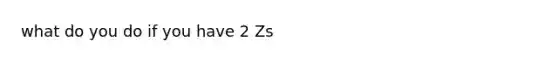 what do you do if you have 2 Zs