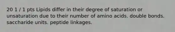 20 1 / 1 pts Lipids differ in their degree of saturation or unsaturation due to their number of amino acids. double bonds. saccharide units. peptide linkages.