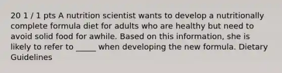 20 1 / 1 pts A nutrition scientist wants to develop a nutritionally complete formula diet for adults who are healthy but need to avoid solid food for awhile. Based on this information, she is likely to refer to _____ when developing the new formula. Dietary Guidelines