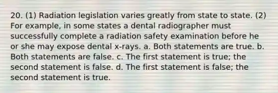 20. (1) Radiation legislation varies greatly from state to state. (2) For example, in some states a dental radiographer must successfully complete a radiation safety examination before he or she may expose dental x-rays. a. Both statements are true. b. Both statements are false. c. The first statement is true; the second statement is false. d. The first statement is false; the second statement is true.