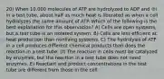 20) When 10,000 molecules of ATP are hydrolyzed to ADP and ℗i in a test tube, about half as much heat is liberated as when a cell hydrolyzes the same amount of ATP. Which of the following is the best explanation for this observation? A) Cells are open systems, but a test tube is an isolated system. B) Cells are less efficient at heat production than nonliving systems. C) The hydrolysis of ATP in a cell produces different chemical products than does the reaction in a test tube. D) The reaction in cells must be catalyzed by enzymes, but the reaction in a test tube does not need enzymes. E) Reactant and product concentrations in the test tube are different from those in the cell.