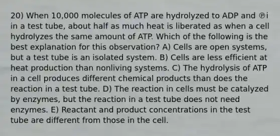 20) When 10,000 molecules of ATP are hydrolyzed to ADP and ℗i in a test tube, about half as much heat is liberated as when a cell hydrolyzes the same amount of ATP. Which of the following is the best explanation for this observation? A) Cells are open systems, but a test tube is an isolated system. B) Cells are less efficient at heat production than nonliving systems. C) The hydrolysis of ATP in a cell produces different chemical products than does the reaction in a test tube. D) The reaction in cells must be catalyzed by enzymes, but the reaction in a test tube does not need enzymes. E) Reactant and product concentrations in the test tube are different from those in the cell.