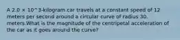 A 2.0 × 10^3-kilogram car travels at a constant speed of 12 meters per second around a circular curve of radius 30. meters.What is the magnitude of the centripetal acceleration of the car as it goes around the curve?