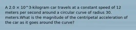 A 2.0 × 10^3-kilogram car travels at a constant speed of 12 meters per second around a circular curve of radius 30. meters.What is the magnitude of the centripetal acceleration of the car as it goes around the curve?