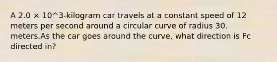 A 2.0 × 10^3-kilogram car travels at a constant speed of 12 meters per second around a circular curve of radius 30. meters.As the car goes around the curve, what direction is Fc directed in?