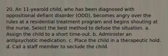 20. An 11-yearold child, who has been diagnosed with oppositional defiant disorder (ODD), becomes angry over the rules at a residential treatment program and begins shouting at the nurse. Select the best method to defuse the situation. a. Assign the child to a short time-out. b. Administer an antipsychotic medication. c. Place the child in a therapeutic hold. d. Call a staff member to seclude the child.