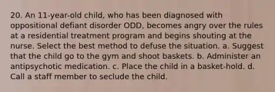 20. An 11-year-old child, who has been diagnosed with oppositional defiant disorder ODD, becomes angry over the rules at a residential treatment program and begins shouting at the nurse. Select the best method to defuse the situation. a. Suggest that the child go to the gym and shoot baskets. b. Administer an antipsychotic medication. c. Place the child in a basket-hold. d. Call a staff member to seclude the child.