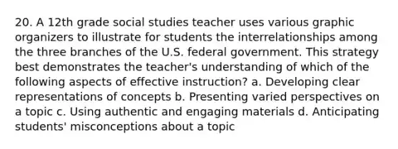 20. A 12th grade social studies teacher uses various graphic organizers to illustrate for students the interrelationships among the three branches of the U.S. federal government. This strategy best demonstrates the teacher's understanding of which of the following aspects of effective instruction? a. Developing clear representations of concepts b. Presenting varied perspectives on a topic c. Using authentic and engaging materials d. Anticipating students' misconceptions about a topic