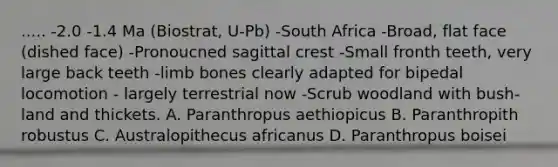 ..... -2.0 -1.4 Ma (Biostrat, U-Pb) -South Africa -Broad, flat face (dished face) -Pronoucned sagittal crest -Small fronth teeth, very large back teeth -limb bones clearly adapted for bipedal locomotion - largely terrestrial now -Scrub woodland with bush-land and thickets. A. Paranthropus aethiopicus B. Paranthropith robustus C. Australopithecus africanus D. Paranthropus boisei