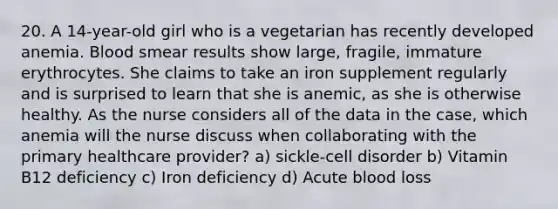 20. A 14-year-old girl who is a vegetarian has recently developed anemia. Blood smear results show large, fragile, immature erythrocytes. She claims to take an iron supplement regularly and is surprised to learn that she is anemic, as she is otherwise healthy. As the nurse considers all of the data in the case, which anemia will the nurse discuss when collaborating with the primary healthcare provider? a) sickle-cell disorder b) Vitamin B12 deficiency c) Iron deficiency d) Acute blood loss