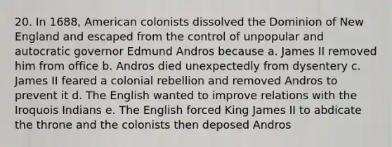 20. In 1688, American colonists dissolved the Dominion of New England and escaped from the control of unpopular and autocratic governor Edmund Andros because a. James II removed him from office b. Andros died unexpectedly from dysentery c. James II feared a colonial rebellion and removed Andros to prevent it d. The English wanted to improve relations with the Iroquois Indians e. The English forced King James II to abdicate the throne and the colonists then deposed Andros