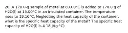 20. A 170.0-g sample of metal at 83.00°C is added to 170.0 g of H2O(l) at 15.00°C in an insulated container. The temperature rises to 18.16°C. Neglecting the heat capacity of the container, what is the specific heat capacity of the metal? The specific heat capacity of H2O(l) is 4.18 J/(g·°C).