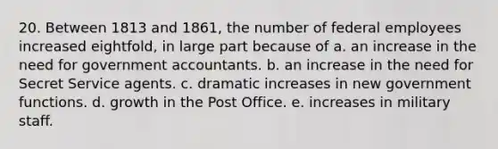 20. Between 1813 and 1861, the number of federal employees increased eightfold, in large part because of a. an increase in the need for government accountants. b. an increase in the need for Secret Service agents. c. dramatic increases in new government functions. d. growth in the Post Office. e. increases in military staff.