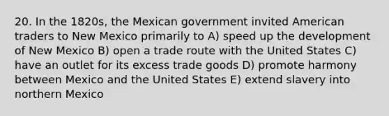 20. In the 1820s, the Mexican government invited American traders to New Mexico primarily to A) speed up the development of New Mexico B) open a trade route with the United States C) have an outlet for its excess trade goods D) promote harmony between Mexico and the United States E) extend slavery into northern Mexico