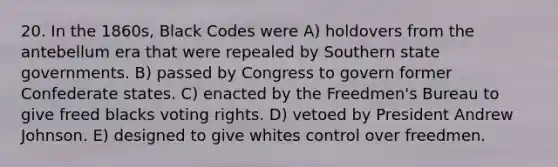 20. In the 1860s, Black Codes were A) holdovers from the antebellum era that were repealed by Southern state governments. B) passed by Congress to govern former Confederate states. C) enacted by the Freedmen's Bureau to give freed blacks voting rights. D) vetoed by President Andrew Johnson. E) designed to give whites control over freedmen.