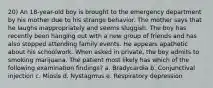 20) An 18-year-old boy is brought to the emergency department by his mother due to his strange behavior. The mother says that he laughs inappropriately and seems sluggish. The boy has recently been hanging out with a new group of friends and has also stopped attending family events. He appears apathetic about his schoolwork. When asked in private, the boy admits to smoking marijuana. The patient most likely has which of the following examination findings? a. Bradycardia b. Conjunctival injection c. Miosis d. Nystagmus e. Respiratory depression