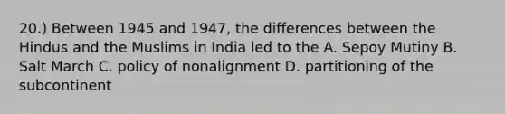 20.) Between 1945 and 1947, the differences between the Hindus and the Muslims in India led to the A. Sepoy Mutiny B. Salt March C. policy of nonalignment D. partitioning of the subcontinent