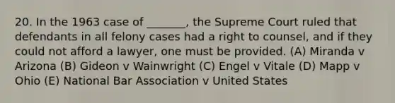 20. In the 1963 case of _______, the Supreme Court ruled that defendants in all felony cases had a right to counsel, and if they could not afford a lawyer, one must be provided. (A) Miranda v Arizona (B) Gideon v Wainwright (C) Engel v Vitale (D) Mapp v Ohio (E) National Bar Association v United States