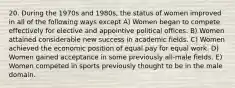 20. During the 1970s and 1980s, the status of women improved in all of the following ways except A) Women began to compete effectively for elective and appointive political offices. B) Women attained considerable new success in academic fields. C) Women achieved the economic position of equal pay for equal work. D) Women gained acceptance in some previously all-male fields. E) Women competed in sports previously thought to be in the male domain.