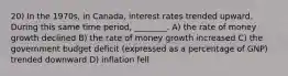 20) In the 1970s, in Canada, interest rates trended upward. During this same time period, ________. A) the rate of money growth declined B) the rate of money growth increased C) the government budget deficit (expressed as a percentage of GNP) trended downward D) inflation fell