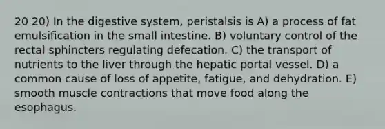 20 20) In the digestive system, peristalsis is A) a process of fat emulsification in the small intestine. B) voluntary control of the rectal sphincters regulating defecation. C) the transport of nutrients to the liver through the hepatic portal vessel. D) a common cause of loss of appetite, fatigue, and dehydration. E) smooth muscle contractions that move food along the esophagus.