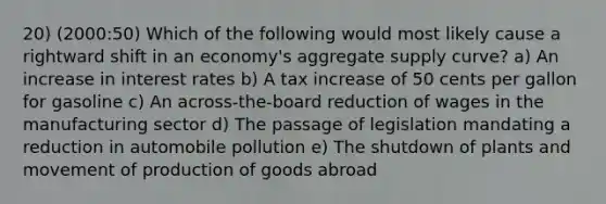 20) (2000:50) Which of the following would most likely cause a rightward shift in an economy's aggregate supply curve? a) An increase in interest rates b) A tax increase of 50 cents per gallon for gasoline c) An across-the-board reduction of wages in the manufacturing sector d) The passage of legislation mandating a reduction in automobile pollution e) The shutdown of plants and movement of production of goods abroad