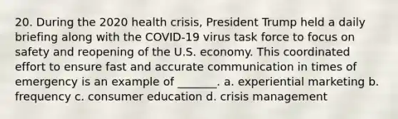 20. During the 2020 health crisis, President Trump held a daily briefing along with the COVID-19 virus task force to focus on safety and reopening of the U.S. economy. This coordinated effort to ensure fast and accurate communication in times of emergency is an example of _______. a. experiential marketing b. frequency c. consumer education d. crisis management